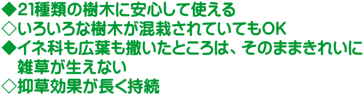 ◆２１種類の樹木に安心して使える ◇いろいろな樹木が混栽されていてもＯＫ ◆イネ科も広葉も撒いたところは、そのままきれいに 　雑草が生えない ◇抑草効果が長く持続